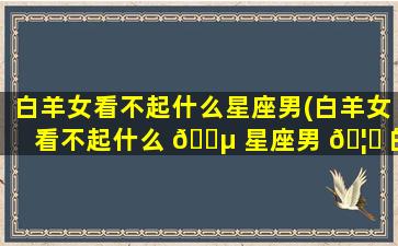 白羊女看不起什么星座男(白羊女看不起什么 🌵 星座男 🦁 的)